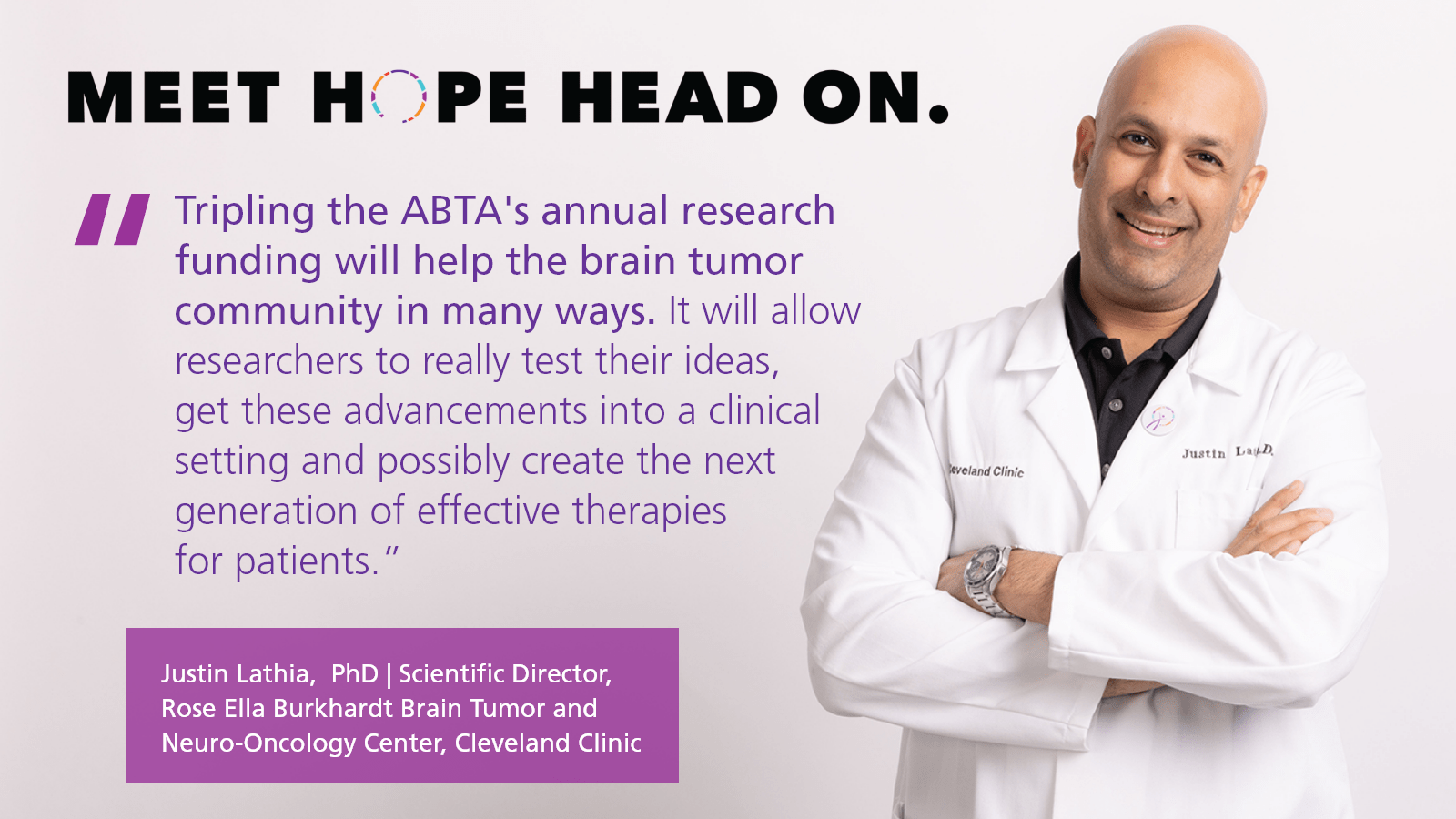 "Tripling the ABTA's annual research funding will help the brain tumor community in many ways. It's going to allow researchers to really test their innovative ideas, get these advancements into a clinical setting and possibly create the next generation of effective therapies for patients.” - Justin Lathia | Scientific Director of the Rose Ella Burkhardt Brain Tumor and Neuro-Oncology Center at the Cleveland Clinic